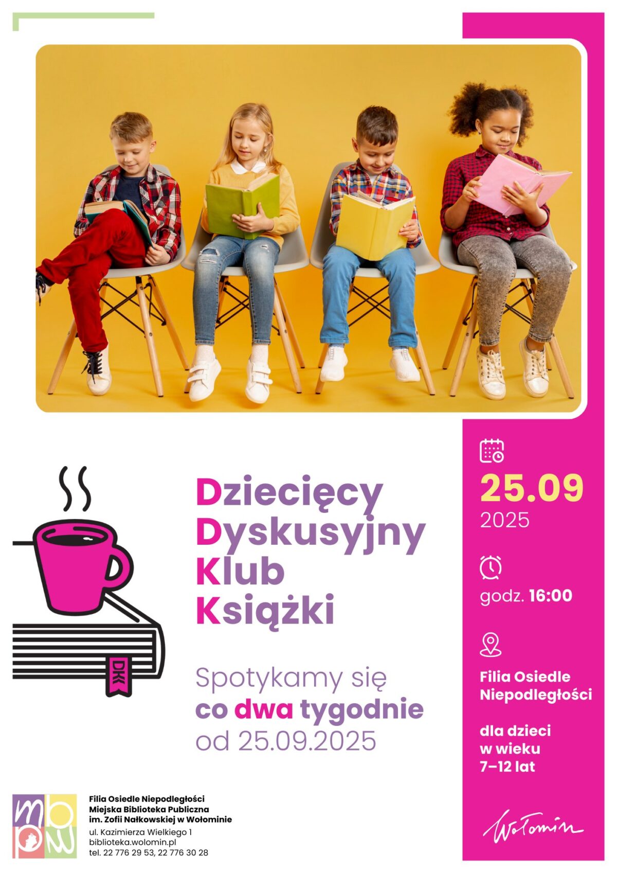 Plakat promuje Dziecięcy Dyskusyjny Klub Książki organizowany przez Miejską Bibliotekę Publiczną im. Zofii Nałkowskiej w Wołominie, Filia Osiedle Niepodległości. W górnej części plakatu umieszczone jest zdjęcie czworga dzieci siedzących na krzesłach, każde z nich trzyma otwartą książkę. Tło zdjęcia jest w ciepłym odcieniu żółci, a dzieci są ubrane kolorowo: wśród nich są dziewczynki i chłopcy, w różnorodnych ubraniach – również w dżinsach, czerwonych spodniach i wzorzystych koszulach. Poniżej zdjęcia, po lewej stronie plakatu, znajduje się grafika kubka z parującym napojem postawionym na książce, obok z dużym, kolorowym napisem: Dziecięcy Dyskusyjny Klub Książki (litery DDKK wyróżnione są kolorem różowym), Spotykamy się co dwa tygodnie od 25.09.2025. Po prawej stronie znajduje się jasnoróżowa sekcja z najważniejszymi informacjami: Data: 25.09.2025 Godzina: 16:00 Miejsce: Filia Osiedle Niepodległości Dla dzieci w wieku: 7–12 lat. Na dole plakatu umieszczone są dane kontaktowe biblioteki, jej adres, telefon oraz logotyp MBP Wołomin i odręczny napis „Wołomin”.