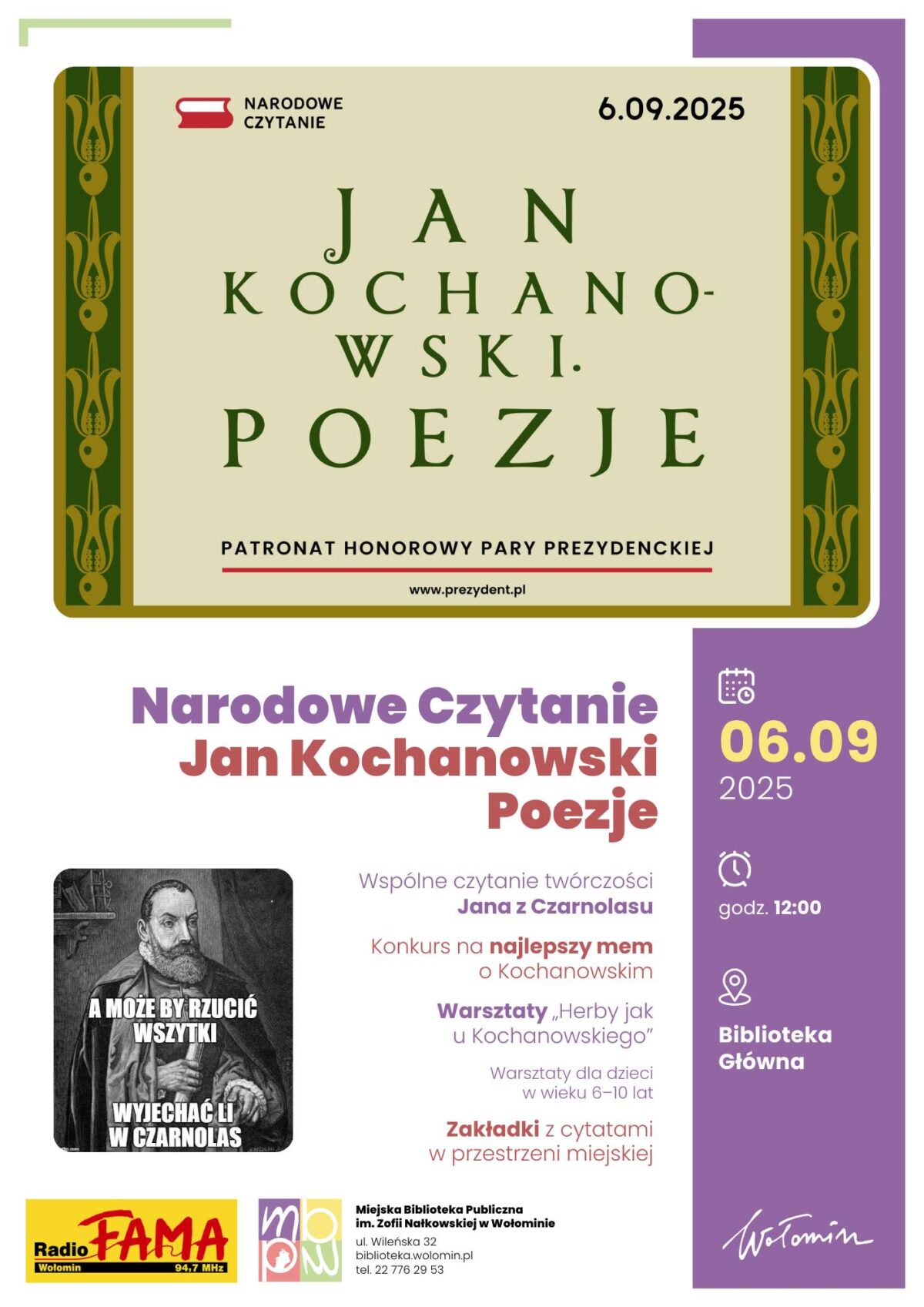 Plakat zapowiada wydarzenie Narodowe Czytanie poświęcone poezji Jana Kochanowskiego, które odbędzie się 6 września 2025 roku w Wołominie, w głównej bibliotece miejskiej, o godzinie 12:00. Główna część plakatu utrzymana jest w stylu staropolskim – duże litery układają się w napis: „Jan Kochanowski. Poezje”, a pod spodem zaznaczono, że wydarzenie objęte jest honorowym patronatem pary prezydenckiej. Plakat w dolnej części zawiera szczegóły programu. Przewidziano wspólne czytanie utworów Kochanowskiego, konkurs na najlepszy mem związany z poetą, warsztaty „Herby jak u Kochanowskiego” dla dzieci w wieku 6–10 lat oraz akcję z zakładkami z cytatami w przestrzeni miejskiej. Na plakacie są również logo organizatorów oraz patronat medialny Radia Fama 94,7 MHz. Podane są dane kontaktowe biblioteki: Miejska Biblioteka Publiczna im. Zofii Nałkowskiej w Wołominie, ul. Wileńska 32, telefon 22 776 29 53, strona internetowa bibliotekawolomin.pl.