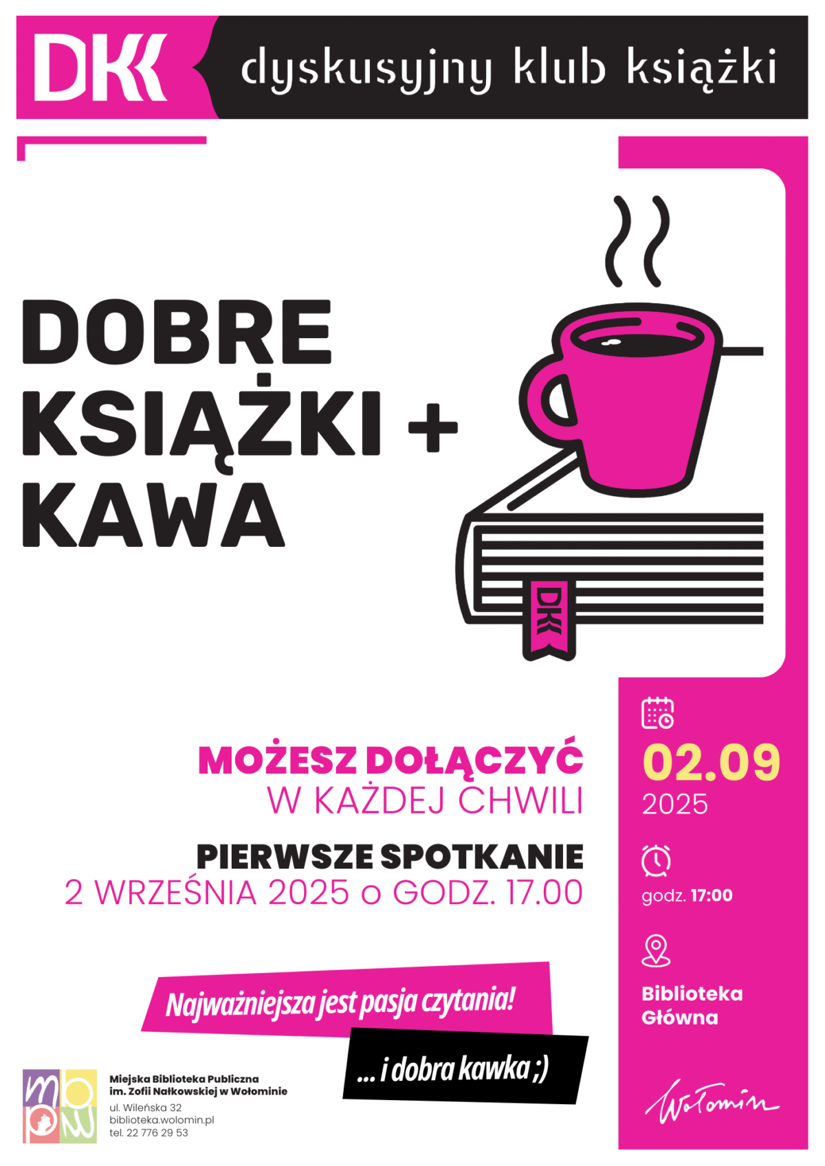 Plakat promuje Dyskusyjny Klub Książki w Wołominie. Na samej górze znajduje się charakterystyczne logo DKK w kolorze różowym z białymi literami oraz napis „dyskusyjny klub książki” na czarnym tle. Poniżej, po lewej stronie, duży czarny napis głosi: „Dobre książki + kawa”. Po prawej stronie widnieje rysunek różowego kubka z parującą kawą, który stoi na książce z zakładką DKK. W centralnej części plakatu, różowym drukiem napisano: „Możesz dołączyć w każdej chwili”. Niżej, pogrubionym czarnym tekstem, znajduje się informacja: „Pierwsze spotkanie 2 września 2025 o godz. 17.00”. Po prawej stronie, w różowej ramce umieszczono ikonki: kalendarz z datą „02.09.2025”, zegar z godziną „17:00” oraz lokalizację „Biblioteka Główna”. Na dole plakatu, na skośnym różowym pasku znajduje się napis: „Najważniejsza jest pasja czytania!”. Tuż pod nim, na czarnym tle dodano hasło „… i dobra kawka ;)”. W lewym dolnym rogu umieszczono logo Miejskiej Biblioteki Publicznej im. Zofii Nałkowskiej w Wołominie oraz dane kontaktowe: adres, e-mail i telefon. W prawym dolnym rogu widnieje odręczny podpis „Wołomin”. Cała grafika utrzymana jest w kolorystyce bieli, czerni i intensywnego różu.