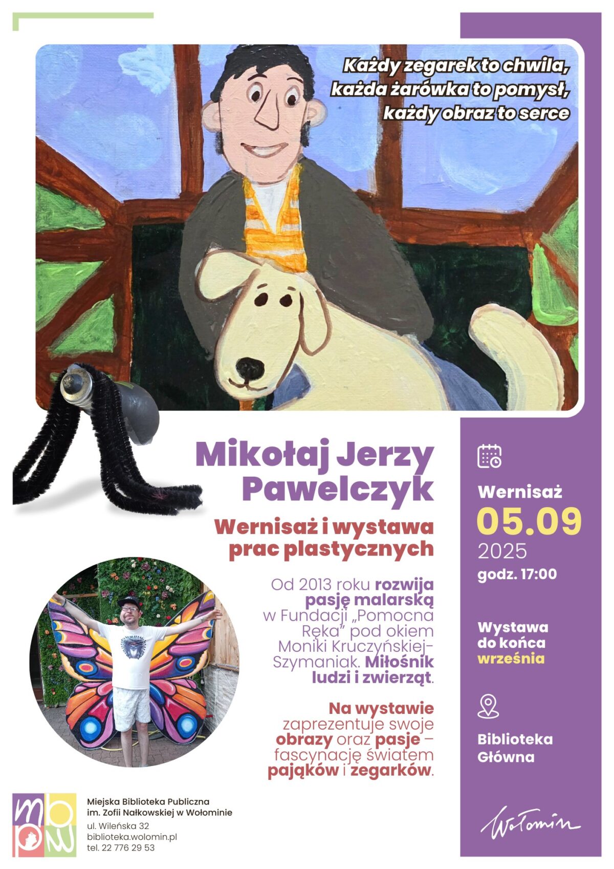 Plakat informuje o wernisażu i wystawie prac plastycznych Mikołaja Jerzego Pawelczyka, która odbędzie się 5 września 2025 roku o godzinie 17:00 w Miejskiej Bibliotece Publicznej w Wołominie. Główna część plakatu przedstawia barwną ilustrację chłopca z psem oraz rękodzieło w formie pająka. W dolnej części znajduje się zdjęcie osoby w kolorowych motylich skrzydłach na tle kwiatów. Tekst opisuje pasję autora do malarstwa i fascynację światem pająków oraz zegarków, a także zapowiada prezentację obrazów i zainteresowań podczas wystawy, która potrwa do końca września. Umieszczone są też szczegóły organizacyjne, adres biblioteki, logo placówki oraz hasło: „Każdy zegarek to chwila, każda żarówka to pomysł, każdy obraz to serce”.