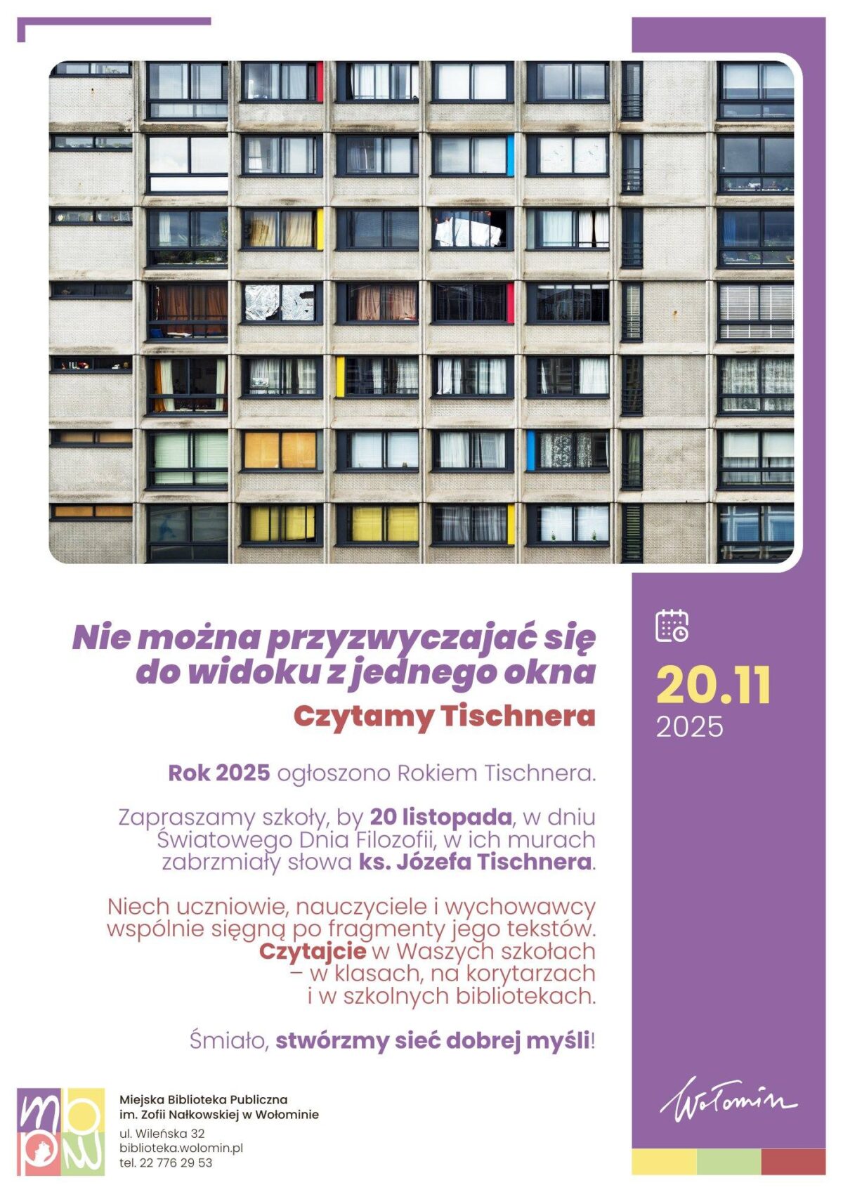 Na plakacie widnieje zdjęcie fasady bloku mieszkalnego z licznymi oknami, w których widać różne detale życia mieszkańców (pranie, firanki, rośliny). Poniżej, na fioletowym tle, znajduje się duży, biały napis: "Nie można przyzwyczaić się do widoku z jednego okna" oraz niżej "Czytamy Tischnera". W tekście informacyjnym, mniejszą czcionką, czytamy: "Rok 2025 ogłoszono Rokiem Tischnera." Następnie: "Zapraszamy szkoły, by 20 listopada, w dniu Światowego Dnia Filozofii, w ich murach zabrzmiały słowa ks. Józefa Tischnera." Kolejne zdanie zachęca: "Niech uczniowie, nauczyciele i wychowawcy wspólnie sięgną po fragmenty jego tekstów. Czytajcie w Waszych szkołach – w klasach, na korytarzach i w szkolnych bibliotekach." Całość podsumowuje hasło: "Śmiało, stwórzmy sieć dobrej myśli!" W prawym dolnym rogu znajduje się ikona kalendarza i data: 20.11.2025. W lewym dolnym rogu podany jest adres: Miejska Biblioteka Publiczna im. Zofii Nałkowskiej w Wołominie, ul. Wileńska 32, biblioteka.wolomin.pl, tel. 22 776 29 53. Plakat jest promowany przez Miasto Wołomin.