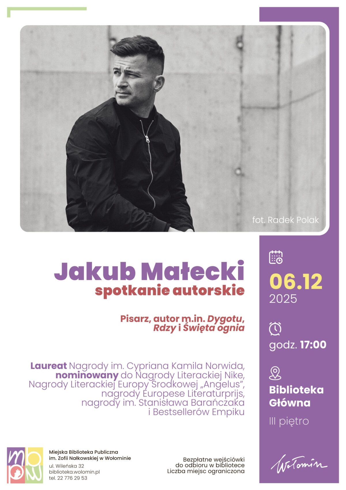 Na plakacie widnieje czarno-białe zdjęcie mężczyzny w czarnej kurtce, który siedzi z założonymi rękami na tle betonowej ściany. Jego twarz została celowo zasłonięta rozmyciem. Na dole zdjęcia znajduje się biały pasek z napisem "fot. Radek Polak". Pod fotografią znajduje się duży nagłówek z imieniem i nazwiskiem "Jakub Małecki" w dużych, fioletowych literach oraz niższym, czerwonym napisem "spotkanie autorskie". Mniejszym, czerwonym drukiem podano informację, że Jakub Małecki jest pisarzem, autorem takich książek jak „Dygot”, „Rdza” oraz „Święta ognia”. W dalszej części plakatu opisano dokonania autora oraz jego nagrody – m.in. nagroda im. Cypriana Kamila Norwida, nominowanie do Nagrody Literackiej Nike, Nagroda Literacka Europy Środkowej "Angelus", nagrody Europese Literatuurprijs, nagrody im. Stanisława Barańczaka, tytuł Bestsellera Empiku. Po prawej stronie plakatu dominuje fioletowy prostokąt z informacjami o wydarzeniu. Zawarto tam żółto-białe ikonki oraz napisy: data „06.12.2025”, godzina „17:00”, miejsce „Biblioteka Główna, III piętro”. Na samym dole umieszczono logotyp Miejskiej Biblioteki Publicznej w Wołominie, jej adres, telefon oraz informację, że bezpłatne wejściówki można odebrać w bibliotece – liczba miejsc jest ograniczona. Całość utrzymana jest w minimalistycznej, nowoczesnej stylistyce z przewagą bieli, fioletu i żółci.