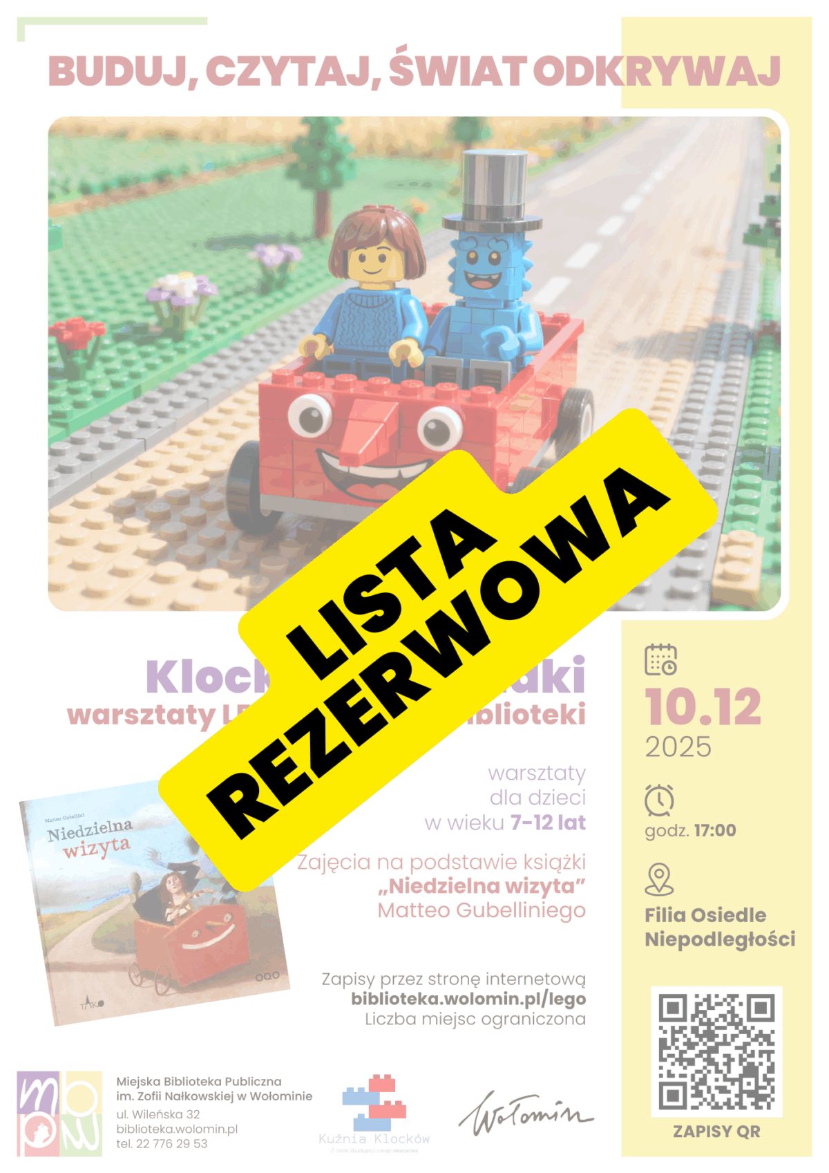 Plakat promujący warsztaty LEGO pod hasłem „Buduj, czytaj, świat odkrywaj”. Na plakacie znajduje się duży napis „Lista rezerwowa”. W centralnej części znajduje się kolorowe zdjęcie dwóch minifigurek LEGO jadących czerwonym, uśmiechniętym samochodzikiem z klocków. Po lewej stronie siedzi figurka dziecka o brązowych włosach i niebieskim swetrze, po prawej niebieska postać z cylindrem. Tło przedstawia drogę z klocków oraz zielony krajobraz. Poniżej widnieje tytuł: „Klockowe zagadki – warsztaty LEGO w zaciszu biblioteki”. Z boku znajduje się ilustracja okładki książki „Niedzielna wizyta” Matteo Gubelliniego. Dodatkowe informacje: – warsztaty dla dzieci w wieku 7–12 lat, – data: 10 grudnia 2025, godzina 17:00, – miejsce: Filia Osiedle Niepodległości Miejskiej Biblioteki Publicznej w Wołominie, – zapisy przez stronę biblioteka.wolomin.pl/lego, liczba miejsc ograniczona. Na dole znajdują się logotypy biblioteki, Kuźni Klocków oraz miasta Wołomin, a także kod QR prowadzący do zapisów.