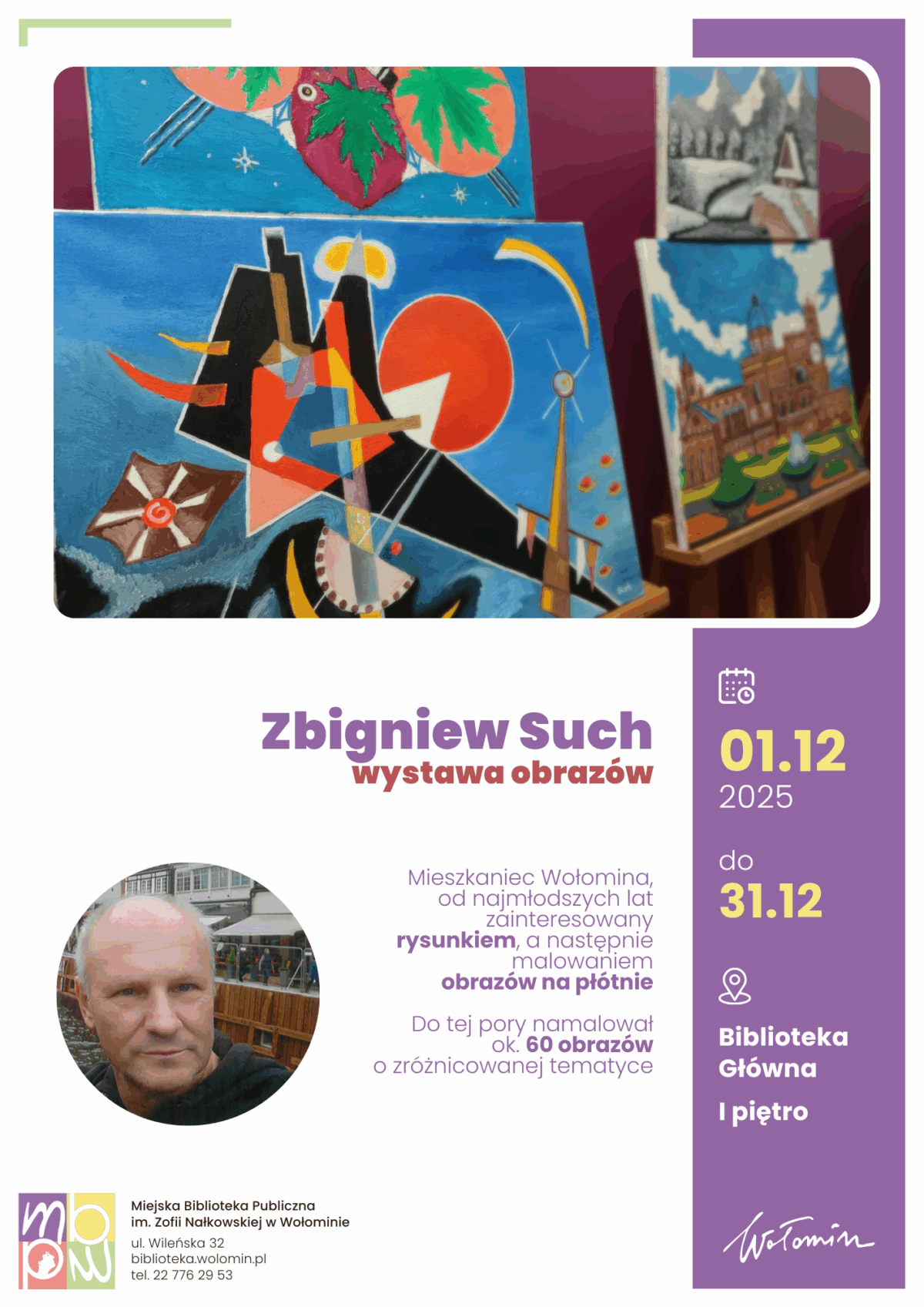 Plakat przedstawia kolorową fotografię kilku obrazów ustawionych na sztalugach, znajdujących się w tle. Kompozycje są wyraziste, pełne geometrycznych kształtów, kontrastowych barw oraz motywów o abstrakcyjnym i realistycznym charakterze – widać m.in. wyraźnie zarysowane słońce, liście, fragmenty budynku oraz krajobraz z górami. Obok umieszczone są informacje o wydarzeniu w czytelnej, fioletowo-żółtej oprawie graficznej. Znajduje się tu nazwa wystawy, imię i nazwisko artysty oraz krótka notka biograficzna o Zbigniewie Suchu, mieszkańcu Wołomina, od dziecka zainteresowanym rysunkiem, a później malarstwem, który dotąd namalował około 60 obrazów o różnorodnej tematyce. Podana jest również data wystawy – od 1 do 31 grudnia 2025 roku, miejsce (Biblioteka Główna, I piętro) oraz dane kontaktowe biblioteki. W dolnej części znajduje się rozmyte zdjęcie osoby, sugerujące sylwetkę twórcy, z zachowaniem prywatności przez zatarcie twarzy. Całość utrzymana jest w nowoczesnej, schludnej szacie graficznej.