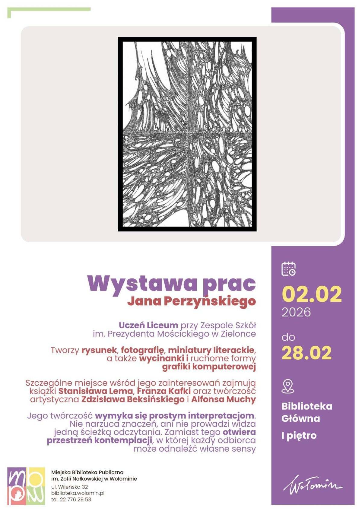 Plakat wystawy prac Jana Perzyńskiego. W górnej części, na jasnym tle, znajduje się czarno-biała abstrakcyjna grafika przypominająca organiczną sieć linii i nieregularnych kształtów, zamknięta w czarnej ramce. Poniżej duży napis: „Wystawa prac Jana Perzyńskiego”. Dalej informacja, że autor jest uczniem Liceum przy Zespole Szkół imienia Prezydenta Mościckiego w Zielonce. Tekst informacyjny podaje, że artysta tworzy rysunek, fotografię, miniatury literackie, a także wycinanki i ruchome formy grafiki komputerowej. Wskazano inspiracje: książki Stanisława Lema, Franza Kafki oraz twórczość Zdzisława Beksińskiego i Alfonsa Muchy. Kolejny fragment informuje, że jego twórczość wymyka się prostym interpretacjom, nie narzuca znaczeń i otwiera przestrzeń kontemplacji, pozwalając każdemu odbiorcy odnaleźć własne sensy. Po prawej stronie, na fioletowym pionowym pasku, widnieją daty wystawy: od 2 lutego 2026 roku do 28 lutego 2026 roku, oraz miejsce: Biblioteka Główna, pierwsze piętro. Na dole plakat zawiera logo Miejskiej Biblioteki Publicznej imienia Zofii Nałkowskiej w Wołominie, adres ulicy Wileńskiej 32, stronę internetową biblioteka.wolomin.pl oraz numer telefonu. Całość utrzymana w jasnej kolorystyce z akcentami fioletu i żółci.
