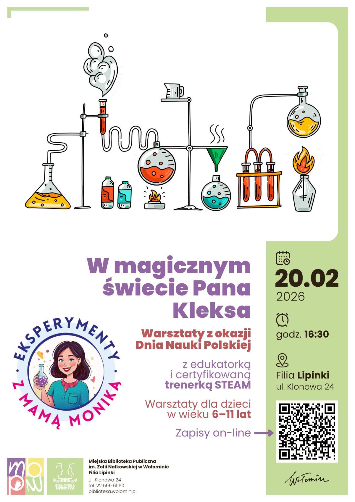 Plakat informuje o warsztatach dla dzieci zatytułowanych „W magicznym świecie Pana Kleksa – Eksperymenty z Mamą Moniką”. W górnej części znajduje się kolorowa ilustracja schematu laboratorium chemicznego: kolby, probówki, butelki z kolorowymi cieczami, palniki i parujący roztwór połączone są rurkami w fantazyjną instalację. Poniżej, na białym tle, dużym fioletowym tekstem podany jest tytuł wydarzenia, a obok okrągłe logo „Eksperymenty z Mamą Moniką” z rysunkiem kobiety trzymającej kolbę z kolorowym płynem. Tekst informuje, że są to warsztaty z okazji Dnia Nauki Polskiej z edukatorką i certyfikowaną trenerką STEAM, przeznaczone dla dzieci w wieku od 6 do 11 lat, z zapisami wyłącznie online. Po prawej stronie na zielonym pasku podana jest data 20.02.2026, godzina 16:30 oraz miejsce: Filia Lipinki, ul. Klonowa 24, a poniżej umieszczono duży kod QR do zapisów. Na dole widnieje logotyp Miejskiej Biblioteki Publicznej im. Zofii Nałkowskiej w Wołominie z adresem filii Lipinki oraz numerem telefonu i adresem e‑mail biblioteki.