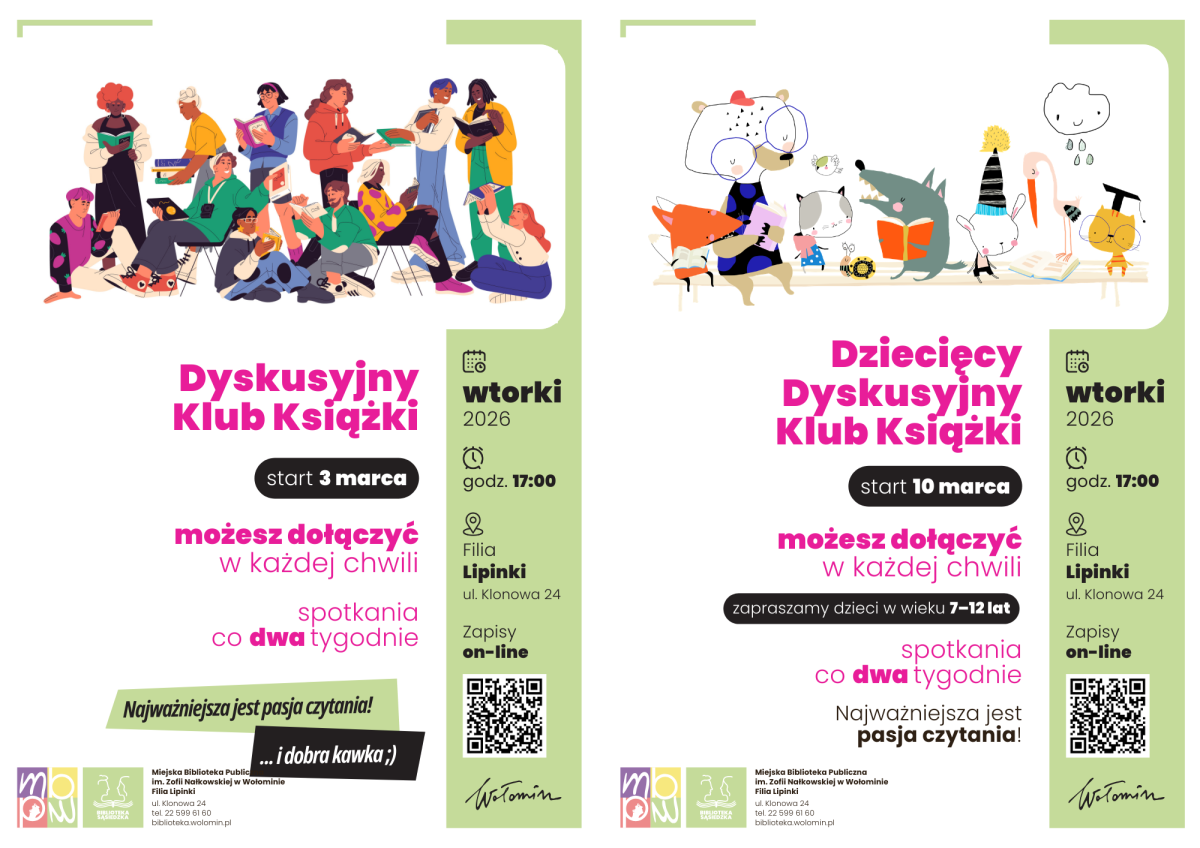 Dwuczęściowy plakat promujący sąsiedzkie Dyskusyjne Kluby Książki w filii biblioteki w Lipinkach w Wołominie w 2026 roku, podzielony pionowo na dwie osobne reklamy – po lewej klub dla dorosłych, po prawej klub dla dzieci. Po lewej stronie, na białym tle z jasnym, pionowym, zielonym paskiem po prawej krawędzi, widnieje kolorowa ilustracja grupy kilkunastu osób w różnym wieku, płci i o zróżnicowanych sylwetkach, siedzących i stojących blisko siebie, wszystkich pochłoniętych czytaniem książek lub czasopism. Poniżej dużym, różowym napisem umieszczono tytuł „Dyskusyjny Klub Książki”, pod nim ciemny owal z białym napisem „start 3 marca”, niżej informacja „możesz dołączyć w każdej chwili” i „spotkania co dwa tygodnie”. Na zielonym pasku z prawej strony znajdują się szczegóły: czarna ikona kalendarza z napisem „wtorki 2026”, ikona zegara z godziną „17:00”, ikona pinezki przy opisie „Filia Lipinki, ul. Klonowa 24” oraz informacja „Zapisy on-line” obok czarno-białego kodu QR. W dolnej części po lewej widnieje ukośny, zielony prostokąt z hasłem „Najważniejsza jest pasja czytania! ...i dobra kawka ;)”, a na samym dole umieszczono logotypy organizatorów i dane Miejskiej Biblioteki Publicznej im. Zofii Nałkowskiej w Wołominie. Po prawej stronie plakatu znajduje się analogiczny układ graficzny dla Dziecięcego Dyskusyjnego Klubu Książki, również na białym tle z jasnym, pionowym, zielonym paskiem po lewej. U góry umieszczono pastelową ilustrację grupy bajkowych, antropomorficznych zwierząt – m.in. lisa, niedźwiedzia, wilka, kota i innych drobnych postaci – które siedzą przy wspólnym stole, trzymają książki lub są w trakcie czytania. Poniżej dużym, różowym napisem zapisano tytuł „Dziecięcy Dyskusyjny Klub Książki”, pod nim ciemny owal z białym napisem „start 10 marca”, niżej tekst „możesz dołączyć w każdej chwili” oraz informacja „zapraszamy dzieci w wieku 7–12 lat”, a pod spodem „spotkania co dwa tygodnie”. Na zielonym pasku po lewej stronie powtórzono pionowo ułożone ikony i informacje: „wtorki 2026”, „godz. 17:00”, „Filia Lipinki, ul. Klonowa 24”, „Zapisy on-line” z kodem QR. Na dole, na białym tle, znajduje się hasło „Najważniejsza jest pasja czytania!”, zestaw logotypów identycznych jak na plakacie po lewej oraz dane Miejskiej Biblioteki Publicznej im. Zofii Nałkowskiej w Wołominie w Wołominie.