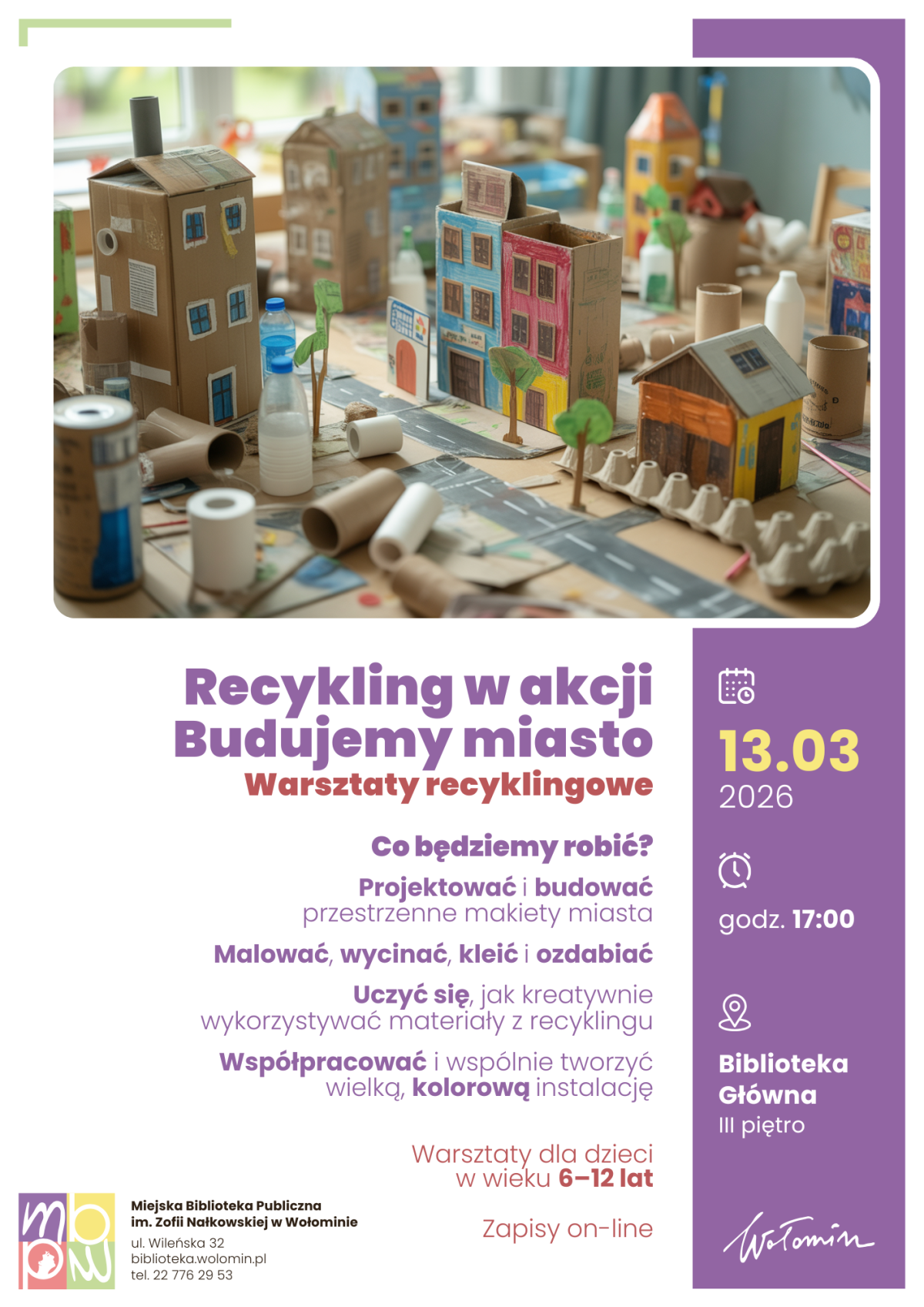 Plakat informuje o warsztatach recyklingowych dla dzieci „Recykling w akcji. Budujemy miasto”. W górnej części znajduje się duże zdjęcie stołu, na którym ustawiono makiety małego miasta zrobione z kartonów, rolek po papierze, butelek i innych materiałów z recyklingu; widać kartonowe domy, drzewa i ulice. Pod zdjęciem, na białym tle, dużym fioletowym napisem podany jest tytuł wydarzenia, a pod nim czerwonym dopisek „Warsztaty recyklingowe”. Niżej znajduje się blok tekstu w odcieniach fioletu, który opisuje program warsztatów: projektowanie i budowanie przestrzennych makiet miasta, malowanie, wycinanie, klejenie, ozdabianie oraz naukę kreatywnego wykorzystania materiałów z recyklingu; wspomniana jest też wspólna praca nad dużą, kolorową instalacją. Na fioletowym pionowym pasku po prawej stronie umieszczono informacje organizacyjne z ikonami: data 13.03.2026, godzina 17:00 oraz miejsce „Biblioteka Główna, III piętro”. Na dole, po prawej stronie, znajduje się hasło „Warsztaty dla dzieci w wieku 6–12 lat” oraz informacja „Zapisy on-line”. W lewym dolnym rogu widnieje kolorowe logo Miejskiej Biblioteki Publicznej im. Zofii Nałkowskiej w Wołominie wraz z adresem, stroną internetową i numerem telefonu.