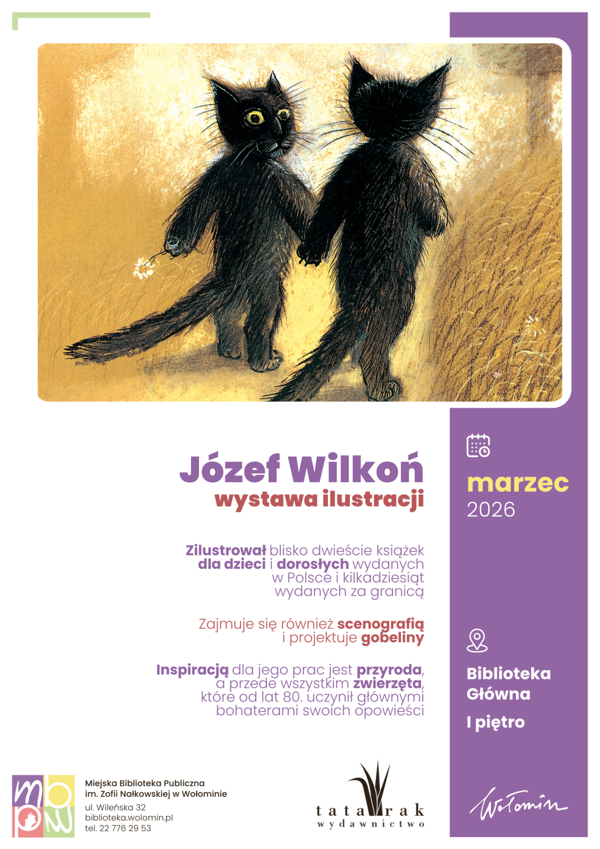 Plakat promujący wystawę ilustracji Józefa Wilkonia, utrzymany w fioletowo‑białej kolorystyce, z dużą ilustracją dwóch czarnych kotów idących po polu z żółtawą trawą na górze. Koty przedstawione są tyłem i z profilu, trzymają się za łapy, jeden niesie w drugiej łapie mały biały kwiatek; tło ma ciepły, piaskowy odcień. Poniżej, na białym tle, znajduje się duży fioletowy napis „Józef Wilkoń” oraz niżej „wystawa ilustracji”, a pod nim krótkie informacje o twórczości artysty w mniejszym, fioletowym tekście. Po prawej stronie biegnie pionowy, fioletowy pas z ikoną kalendarza i żółtym napisem „marzec 2026”, niżej z ikoną pinezki i tekstem „Biblioteka Główna, I piętro”. W dolnej części plakatu, na białym tle, widoczne jest logo Miejskiej Biblioteki Publicznej w Wołominie wraz z adresem i telefonem, obok logo wydawnictwa Tatarak oraz odręczny podpis „Wołomin”.
