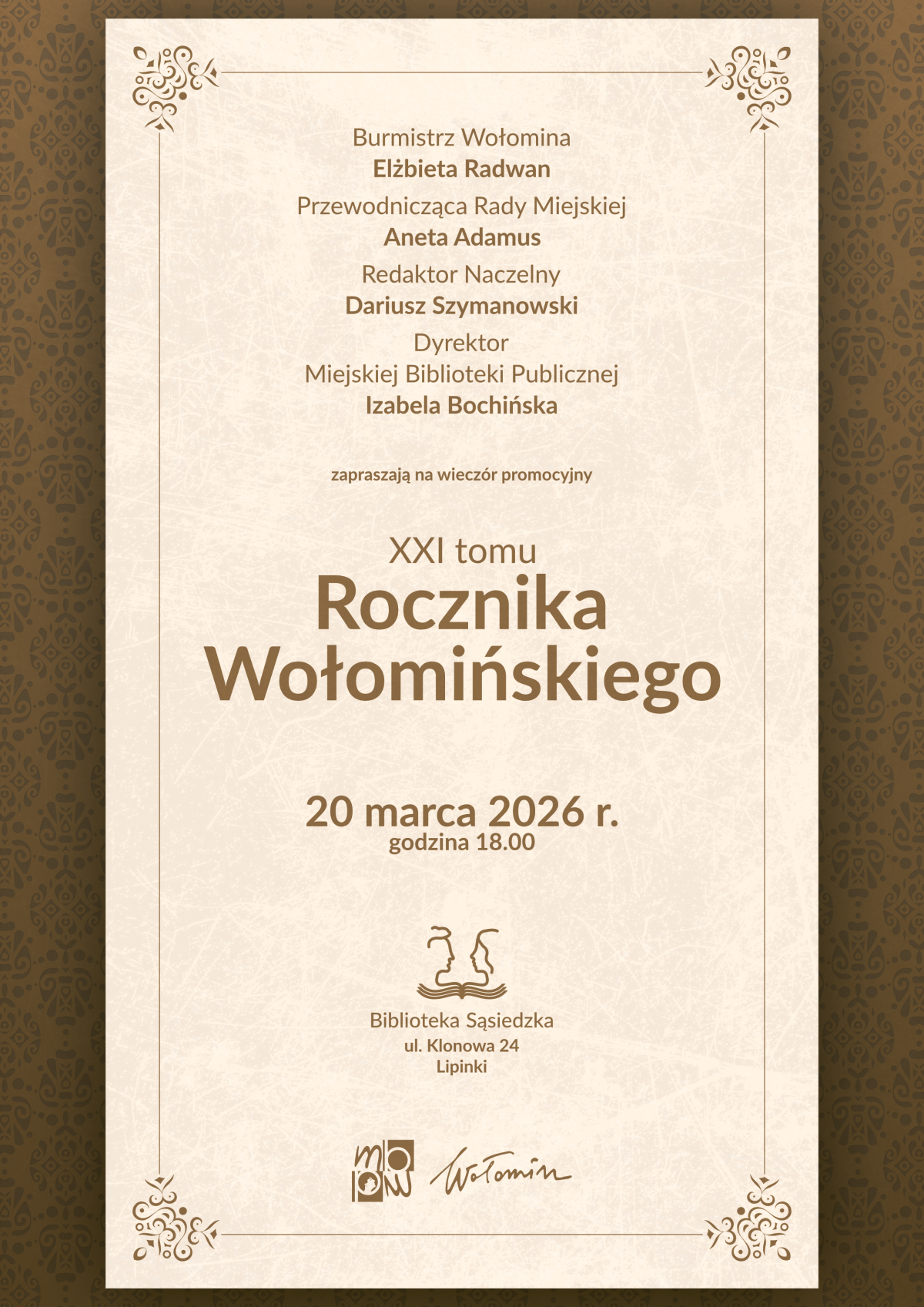 Plakat zaproszenia na wieczór promocyjny XXI tomu „Rocznika Wołomińskiego”. Na beżowym tle w prostokątnej ramce umieszczony jest wyśrodkowany tekst w brązowym kolorze. U góry wymienione są osoby zapraszające: burmistrz Wołomina Elżbieta Radwan, przewodnicząca Rady Miejskiej Aneta Adamus, redaktor naczelny Dariusz Szymanowski oraz dyrektor Miejskiej Biblioteki Publicznej Izabela Bochińska. Niżej znajduje się informacja „zapraszają na wieczór promocyjny XXI tomu Rocznika Wołomińskiego”, a pod nią data wydarzenia: „20 marca 2026 r., godzina 18.00”. W dolnej części podany jest adres miejsca spotkania: „Biblioteka Sąsiedzka, ul. Klonowa 24, Lipinki”, a nad nim niewielki rysunkowy znak dwóch stylizowanych postaci nad wodą. Na samym dole widnieją dwa logotypy: Miejskiej Biblioteki Publicznej w Wołominie oraz podpis „Wołomin”. Tło wokół jasnego prostokąta stanowi ciemniejsza, brązowa bordiura z delikatnym ornamentem roślinnym.